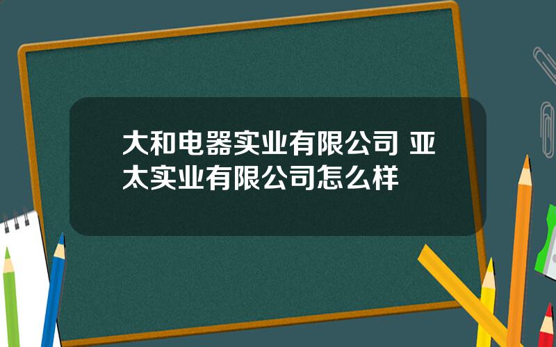 大和电器实业有限公司 亚太实业有限公司怎么样